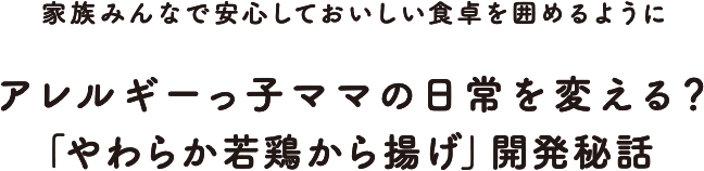 「家族みんなで安心しておいしい食卓を囲めるように」 アレルギーっ子ママの日常を変える？「やわらか若鶏から揚げ」開発秘話