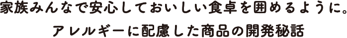 家族みんなで安心しておいしい食卓を囲めるように。アレルギーに配慮した商品の開発秘話