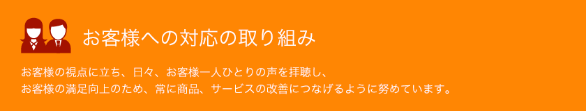 お客様への対応の取り組み お客様の視点に立ち、日々、お客様一人ひとりの声を拝聴し、お客様の満足向上のため、常に商品、サービスの改善につなげるように努めています。