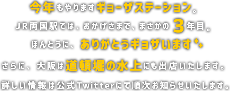 今年もやりますギョーザステーション。 JR両国駅は、おかげさまで、まさかの３年目。 ほんとうに、ありがとうギョザいます。さらに、大阪は道頓堀の水上にも出店を予定しております。詳しい情報は公式Twitterにて順次お知らせいたします。