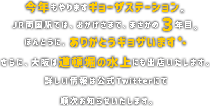 今年もやりますギョーザステーション。 JR両国駅は、おかげさまで、まさかの３年目。 ほんとうに、ありがとうギョザいます。さらに、大阪は道頓堀の水上にも出店を予定しております。詳しい情報は公式Twitterにて順次お知らせいたします。