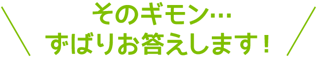 そのギモン・・・ずばりお答えします！