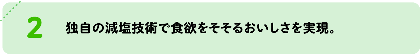 独自の減塩技術で食欲をそそるおいしさを実現。