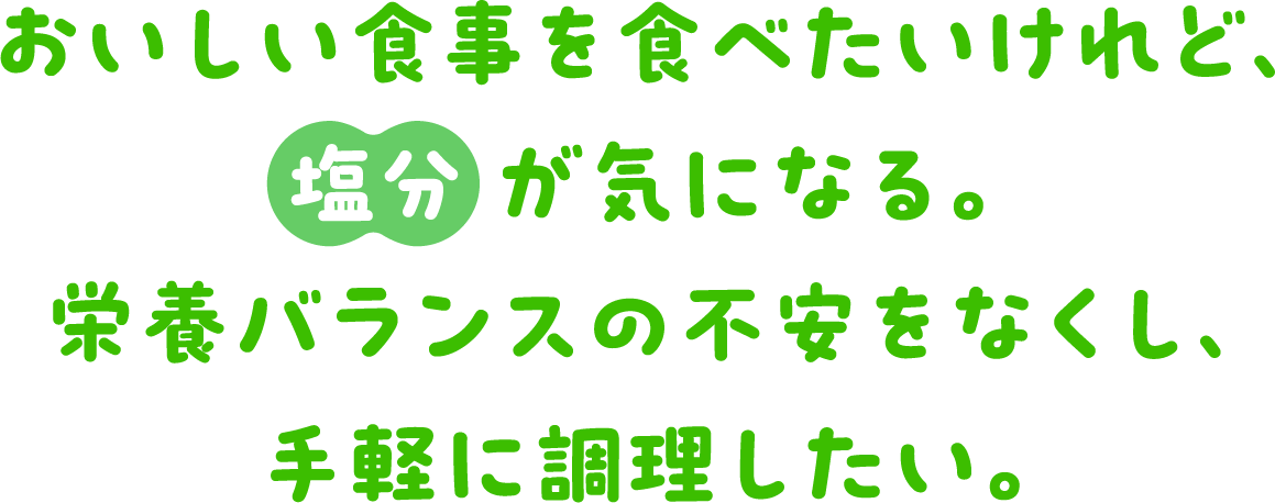 おいしい食事を食べたいけれど、塩分が気になる。栄養バランスの不安をなくし、手軽に調理したい。