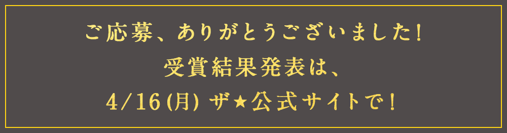 ご応募、ありがとうございました！受賞結果発表は、4/16(月)ザ★公式サイトで！