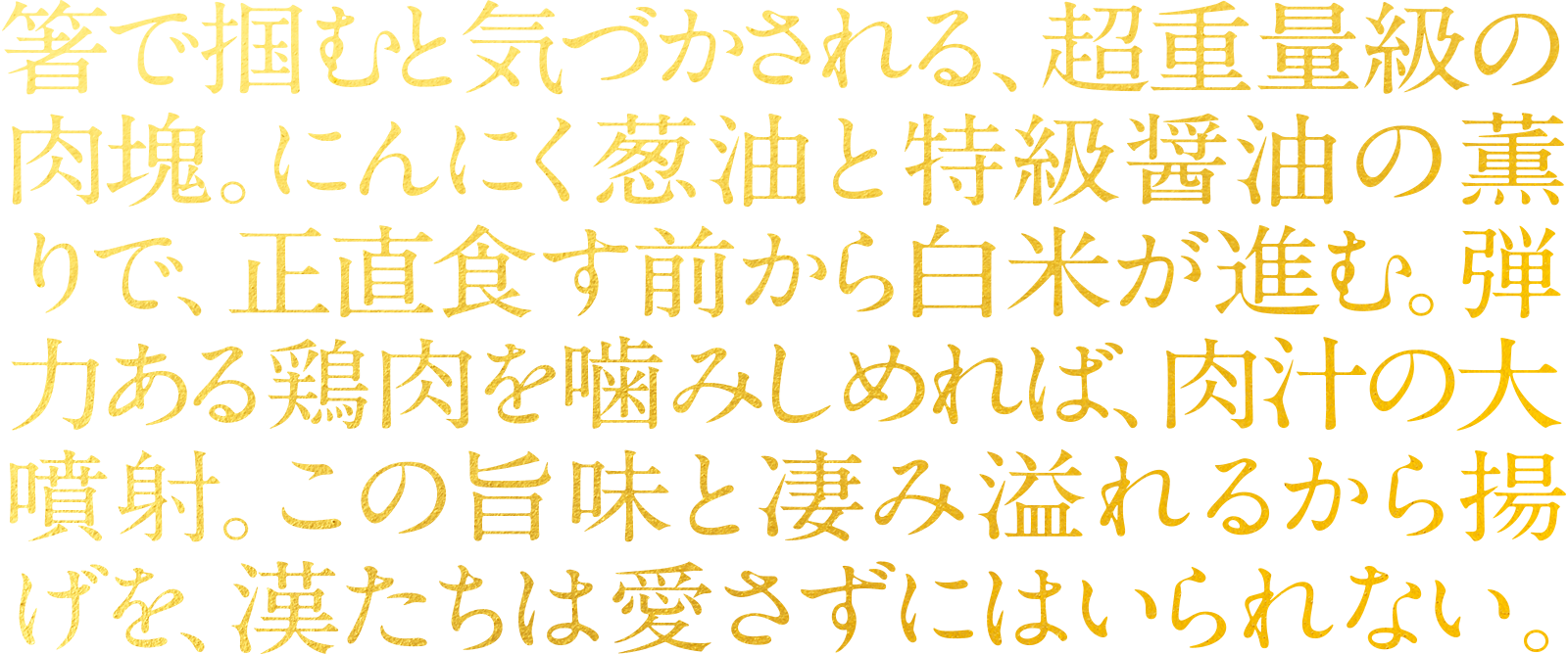 箸で掴むと気づかされる、超重量級の肉塊。にんにく葱油と特級醤油の薫りで、正直食す前から白米が進む。弾力ある鶏肉を噛みしめれば、肉汁の大噴射。この旨味と凄み溢れるから揚げを、漢たちは愛さずにはいられない。