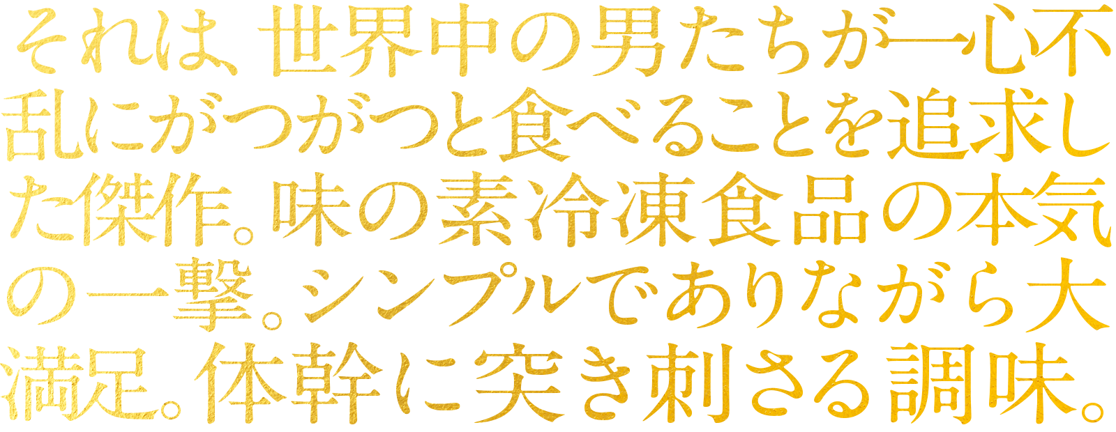 それは、世界中の男たちが一心不乱にがつがつと食べることを追求した傑作。味の素冷凍食品の本気の一撃。シンプルでありながら大満足。体幹に突き刺さる調味。