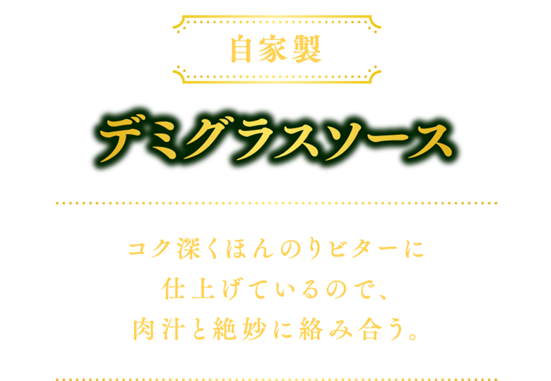 【自家製】デミグラスソース：コク深くほんのりビターに仕上げているので、肉汁と絶妙に絡み合う。