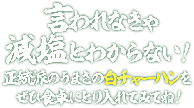 言われなきゃ減塩とわからない! 正統派のうまさの白チャーハンをぜひ食卓に取り入れてみてね!